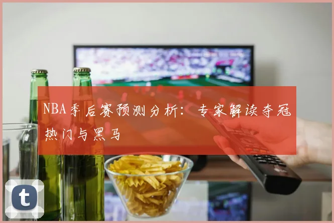 NBA季后赛预测分析:专家解读夺冠热门与黑马