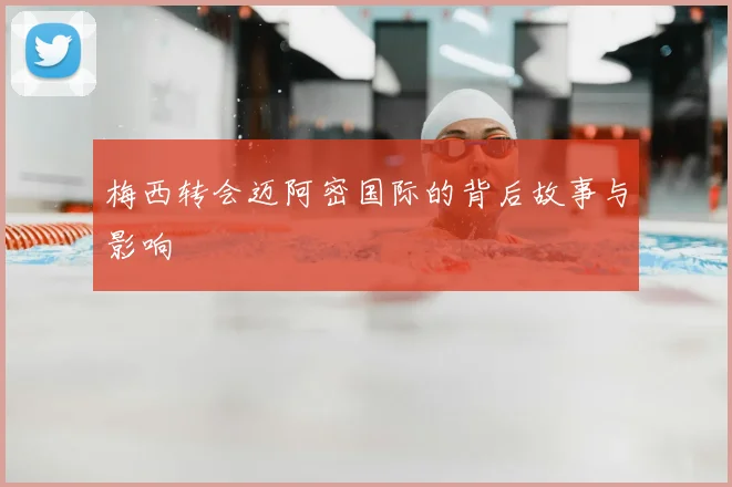 梅西转会迈阿密国际的背后故事与影响