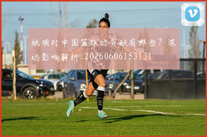 姚明对中国篮球的贡献有哪些？深远影响解析_20260606153131