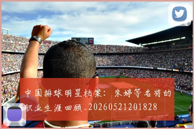 中国排球明星档案:朱婷等名将的职业生涯回顾_20260521201828