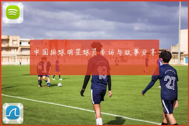 中国排球明星球员专访与故事分享