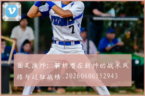 国足换帅:解析潜在新帅的战术风格与过往战绩_20260606152943